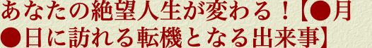 あなたの絶望人生が変わる！【●月●日に訪れる転機となる出来事】