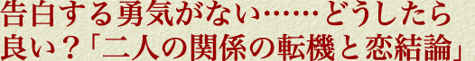 告白する勇気がない……どうしたら良い？「二人の関係の転機と恋結論」
