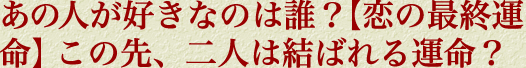 あの人が好きなのは誰？　【恋の最終運命】この先、二人は結ばれる運命？