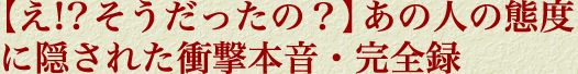 【え!?　そうだったの？】 あの人の態度に隠された衝撃本音・完全録