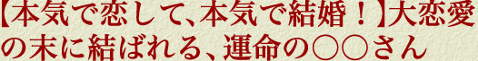【本気で恋して、本気で結婚！】大恋愛の末に結ばれる、運命の○○さん
