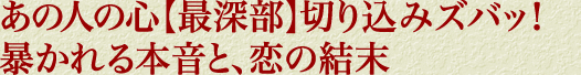 あの人の心【最深部】切り込みズバッ！　暴かれる本音と、恋の結末