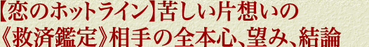 【恋のホットライン】苦しい片想いの《救済鑑定》相手の全本心、望み、結論