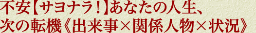 不安【サヨナラ！】あなたの人生、次の転機《出来事×関係人物×状況》