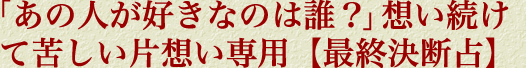 「あの人が好きなのは誰？」想い続けて苦しい片想い専用【最終決断占】