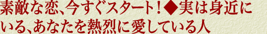 素敵な恋、今すぐスタート！◆実は身近にいる、あなたを熱烈に愛している人