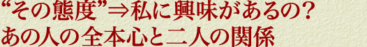 “その態度”⇒私に興味があるの？　あの人の全本心と二人の関係