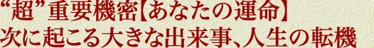 “超”重要機密【あなたの運命】次に起こる大きな出来事、人生の転機