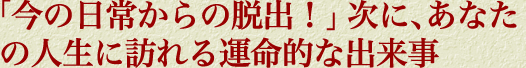 「今の日常からの脱出！」次に、あなたの人生に訪れる運命的な出来事