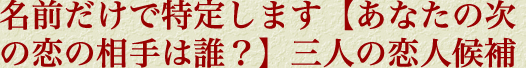 名前だけで特定します【あなたの次の恋の相手は誰？】三人の恋人候補