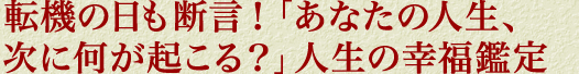 転機の日も断言！「あなたの人生、次に何が起こる？」人生の幸福鑑定