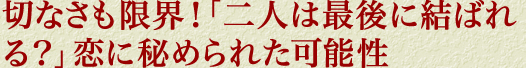 切なさも限界！「二人は最後に結ばれる？」恋に秘められた可能性