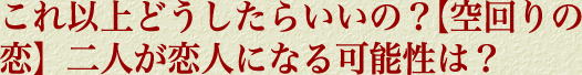 これ以上どうしたらいいの？【空回りの恋】二人が恋人になる可能性は？